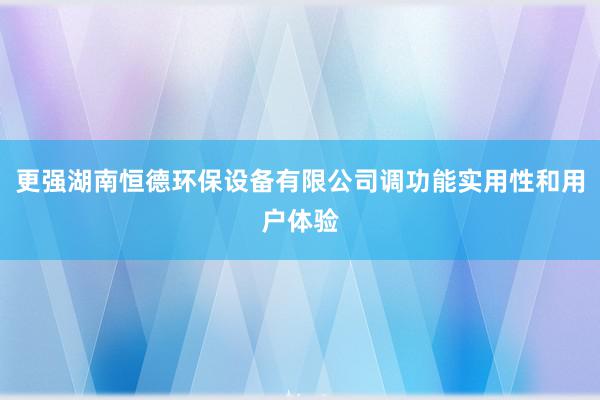 更强湖南恒德环保设备有限公司调功能实用性和用户体验