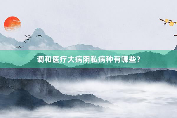 调和医疗大病阴私病种有哪些？